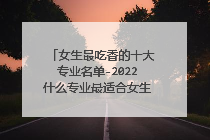 女生最吃香的十大专业名单-2022什么专业最适合女生？(填志愿必看)