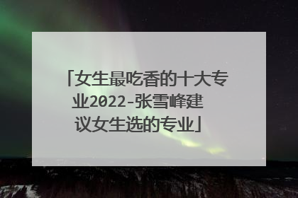 女生最吃香的十大专业2022-张雪峰建议女生选的专业
