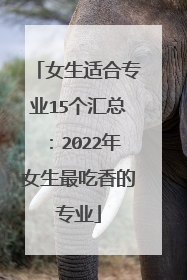 女生适合专业15个汇总：2022年女生最吃香的专业