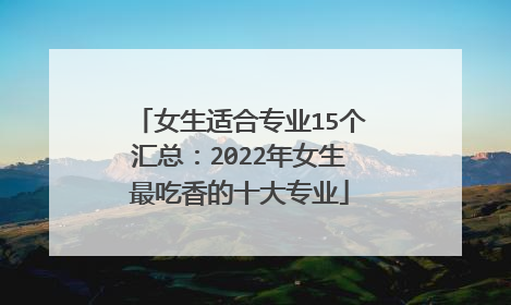 女生适合专业15个汇总：2022年女生最吃香的十大专业