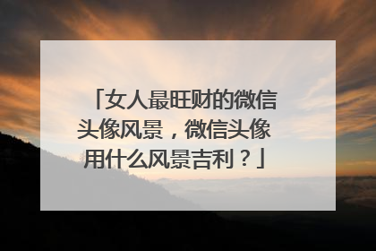 女人最旺财的微信头像风景,微信头像用什么风景吉利?