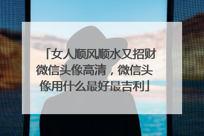 女人顺风顺水又招财微信头像高清,微信头像用什么最好最吉利