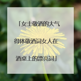 女士敬酒的大气得体敬酒词女人在酒桌上的漂亮词