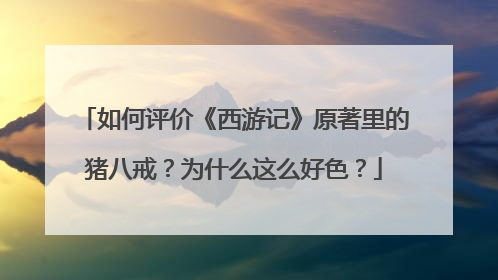 如何评价《西游记》原著里的猪八戒？为什么这么好色？