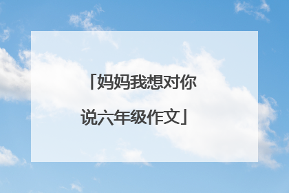 妈妈我想对你说六年级作文