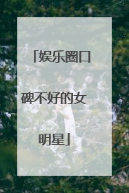 娱乐圈口碑不好的女明星