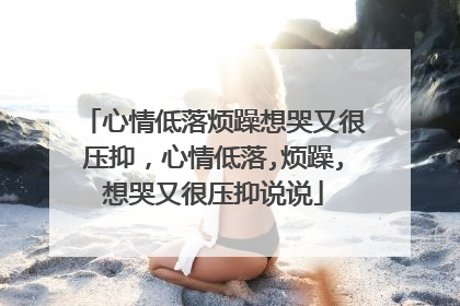 心情低落烦躁想哭又很压抑,心情低落,烦躁,想哭又很压抑说说