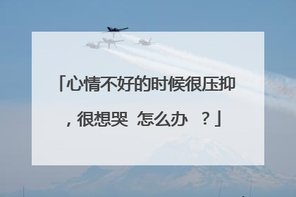 心情不好的时候很压抑,很想哭 怎么办 ?