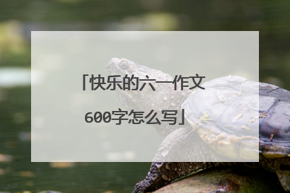快乐的六一作文600字怎么写