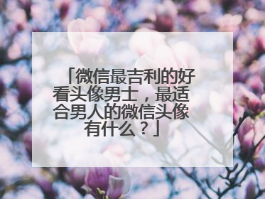 微信最吉利的好看头像男士,最适合男人的微信头像有什么?