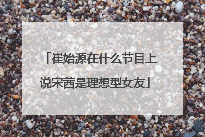 崔始源在什么节目上说宋茜是理想型女友