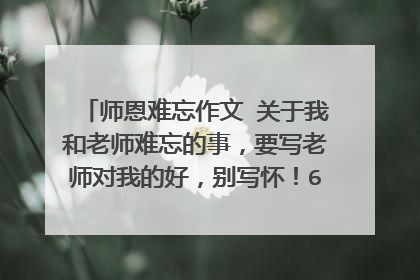 师恩难忘作文 关于我和老师难忘的事,要写老师对我的好,别写怀!600个字!!!!!!!!!!!!!!!