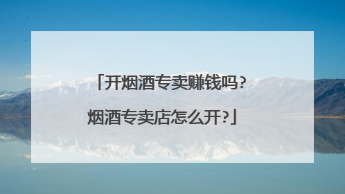 开烟酒专卖赚钱吗?烟酒专卖店怎么开?