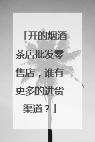 开的烟酒茶店批发零售店,谁有更多的进货渠道?