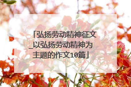 弘扬劳动精神征文_以弘扬劳动精神为主题的作文10篇