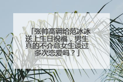 张帅高调给范冰冰送上生日祝福，男生真的不介意女生谈过多次恋爱吗？