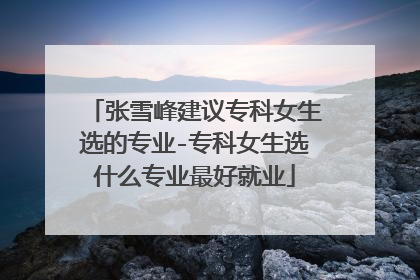 张雪峰建议专科女生选的专业-专科女生选什么专业最好就业
