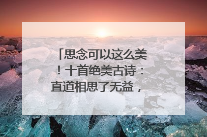 思念可以这么美！十首绝美古诗：直道相思了无益，未妨惆怅是清狂