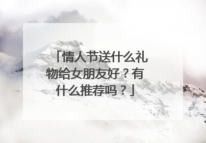 情人节送什么礼物给女朋友好？有什么推荐吗？