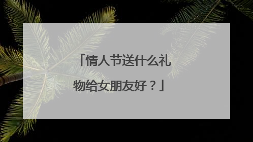 情人节送什么礼物给女朋友好？