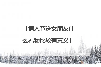 情人节送女朋友什么礼物比较有意义