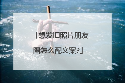 想发旧照片朋友圈怎么配文案?