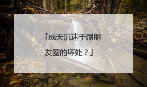 成天沉迷于刷朋友圈的坏处？