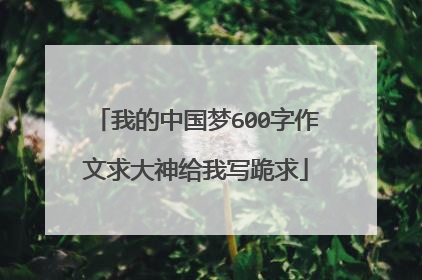 我的中国梦600字作文求大神给我写跪求