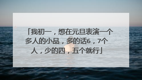 我初一,想在元旦表演一个多人的小品,多的话6,7个人,少的四,五个就行