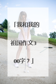 我和我的祖国作文300字？