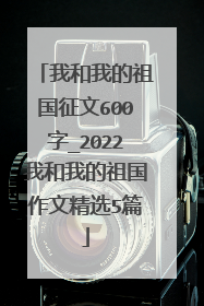 我和我的祖国征文600字_2022我和我的祖国作文精选5篇