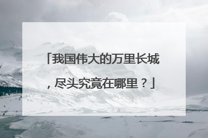 我国伟大的万里长城,尽头究竟在哪里?