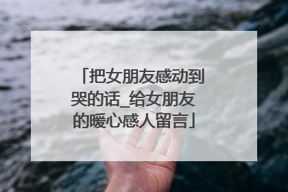 把女朋友感动到哭的话_给女朋友的暖心感人留言