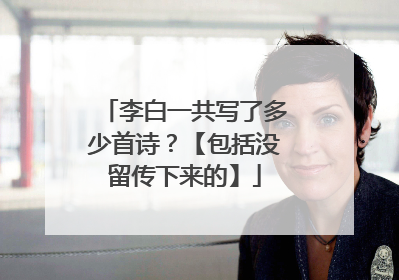 李白一共写了多少首诗?【包括没留传下来的】