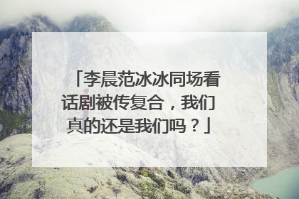 李晨范冰冰同场看话剧被传复合，我们真的还是我们吗？