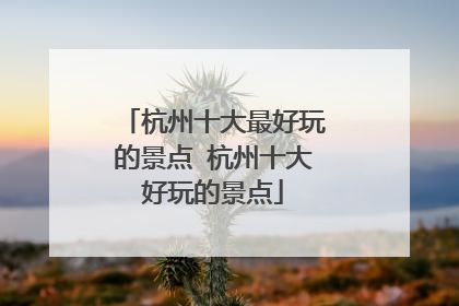 杭州十大最好玩的景点 杭州十大好玩的景点