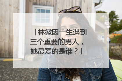 林徽因一生遇到三个重要的男人，她最爱的是谁？