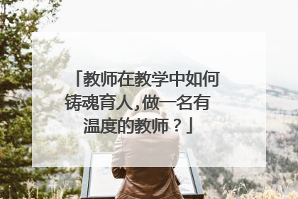 教师在教学中如何铸魂育人,做一名有温度的教师?