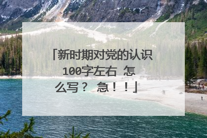 新时期对党的认识 100字左右 怎么写？ 急！！