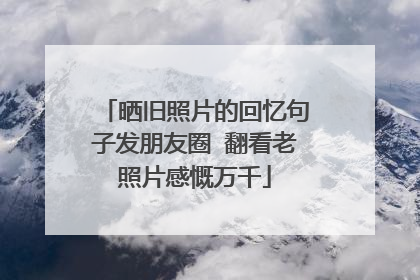 晒旧照片的回忆句子发朋友圈 翻看老照片感慨万千