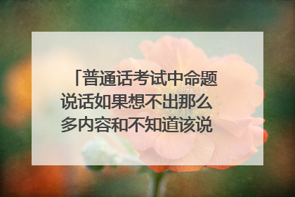 普通话考试中命题说话如果想不出那么多内容和不知道该说什么该怎么办？