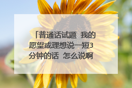 普通话试题 我的愿望或理想说一短3分钟的话 怎么说啊求解!!!