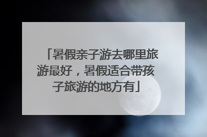暑假亲子游去哪里旅游最好,暑假适合带孩子旅游的地方有