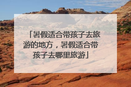 暑假适合带孩子去旅游的地方，暑假适合带孩子去哪里旅游
