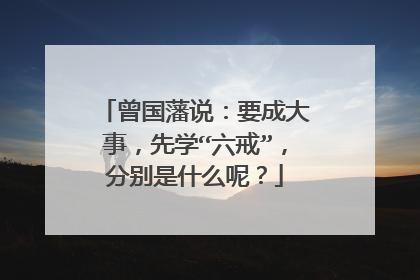 曾国藩说:要成大事,先学“六戒”,分别是什么呢?