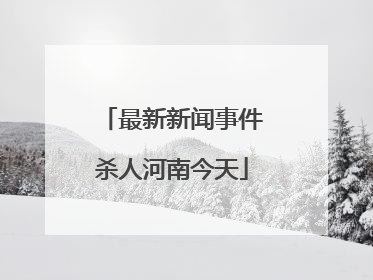 最新新闻事件杀人河南今天