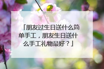 朋友过生日送什么简单手工，朋友生日送什么手工礼物最好？