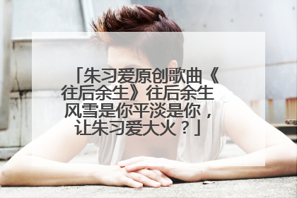 朱习爱原创歌曲《往后余生》往后余生风雪是你平淡是你，让朱习爱大火？