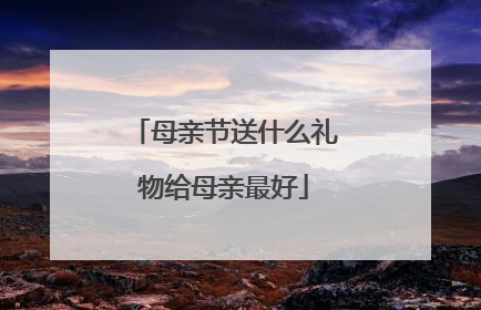 母亲节送什么礼物给母亲最好