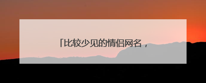 比较少见的情侣网名,很少人用的情侣网名